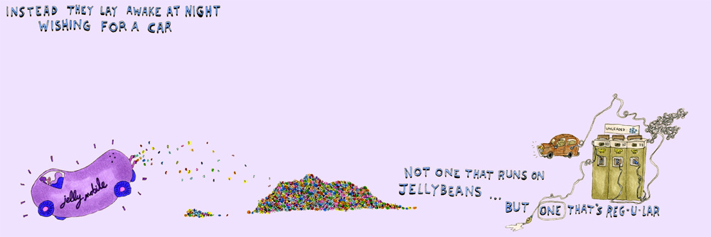 instead they lay awake at night wishing for a car, not one that runs on jellybeans... but one that's regular